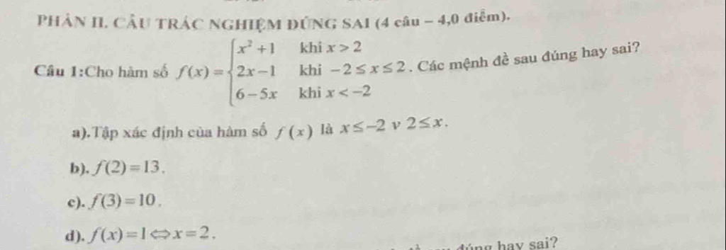 PHẢN II. CÂU TRÁC NGHIỆM ĐÚNG SAI (4 câu - 4,0 điễm).
khi x>2
khi -2≤ x≤ 2. Các mệnh đề sau đúng hay sai?
Câu 1:Cho hàm số f(x)=beginarrayl x^2+1 2x-1 6-5xendarray. khi x
a).Tập xác định của hàm số f(x) là x≤ -2 ν 2≤ x.
b). f(2)=13.
c). f(3)=10.
d). f(x)=1Leftrightarrow x=2. 
d ng hav sai?