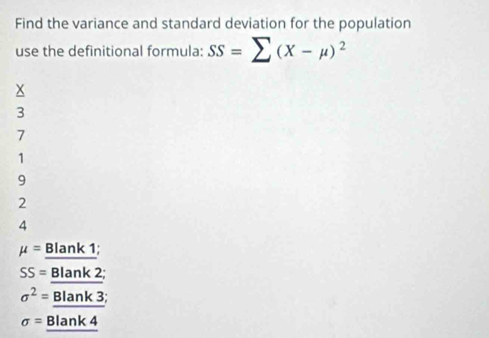 Find the variance and standard deviation for the population
use the definitional formula: SS=sumlimits (X-mu )^2
3
7
1
9
2
4
mu = Blank 1;
SS= Blank 2;
sigma^2= Blank 3;
sigma = Blank 4