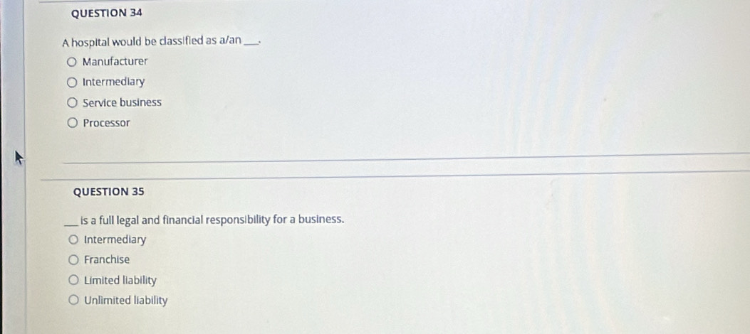 A hospital would be classified as a/an_ .
Manufacturer
Intermediary
Service business
Processor
QUESTION 35
_is a full legal and financial responsibility for a business.
Intermediary
Franchise
Limited liability
Unlimited liability