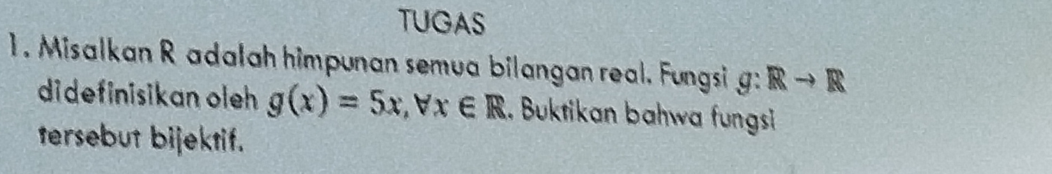 TUGAS 
1. Misalkan R adalah himpunan semua bilangan real. Fungsi g:Rto R
didefinisikan oleh g(x)=5x, forall x∈ R. Buktikan bahwa fungsi 
tersebut bijektif.