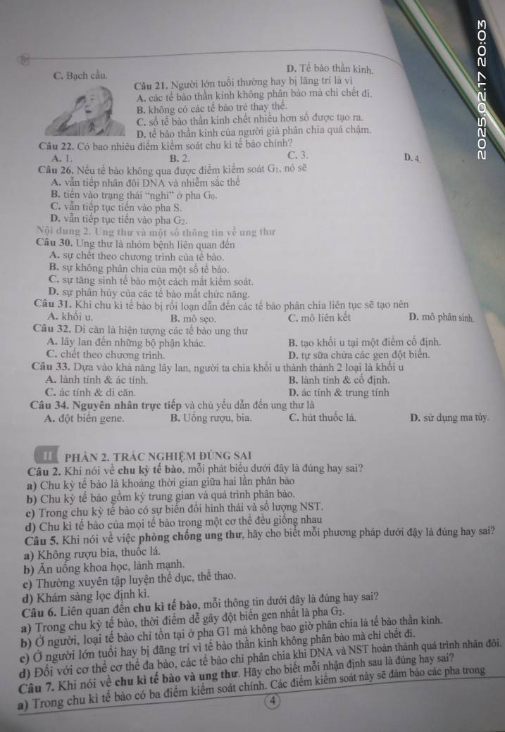 C. Bạch cầu.
D. Tế bão thần kinh.
Câu 21. Người lớn tuổi thường hay bị lãng trí là vị
A. các tế bào thần kinh không phân bào mà chỉ chết đị,
B. không có các tế bào trẻ thay thể.
C. số tế bào thần kinh chết nhiều hơn số được tạo ra.
D. tế bào thần kinh của người giả phân chia quá chậm.
Câu 22. Có bao nhiêu điểm kiểm soát chu kì tế bảo chính?
N
A. 1. B. 2. C. 3.
D. 4.
Câu 26. Nếu tế bảo không qua được điểm kiểm soát G_1 , nó sè
A. vẫn tiếp nhân đôi DNA và nhiễm sắc thể
B. tiển vào trạng thái “nghi” ở pha G_0,
C. vẫn tiếp tục tiến vào pha S.
D. vẫn tiếp tục tiến vào pha G2.
Nội dung 2. Ung thư và một số thông tin v^(overline )^2 ung thư
Câu 30. Ung thư là nhóm bệnh liên quan đến
A. sự chết theo chương trinh của tế bào.
B. sự không phân chia của một số tế bào.
C. sự tăng sinh tế bảo một cách mắt kiểm soát.
D. sự phân hủy của các tế bào mắt chức năng.
Câu 31. Khi chu ki tế bào bị rối loạn dẫn đến các tế bào phân chia liên tục sẽ tạo nên
A. khổi u. B. mô sẹo. C. mô liên kết D. mô phân sinh
Câu 32. Di căn là hiện tượng các tế bào ung thư
A. lây lan đến những bộ phận khác. B. tạo khổi u tại một điểm cố định.
C. chết theo chương trinh. D. tự sữa chứa các gen đột biển.
Câu 33. Dựa vào khả năng lây lan, người ta chia khổi u thành thành 2 loại là khối u
A. lành tính & ác tính. B. lành tính & cổ định.
C. ác tính & di căn. D. ác tính & trung tính
Câu 34. Nguyên nhân trực tiếp và chủ yếu dẫn đến ung thư là
A. đột biển gene. B. Uồng rượu, bia. C. hút thuốc lá, D. sử dụng ma tủy.
phản 2. trác nghiệm đúng sai
Câu 2. Khi nói về chu kỳ tế bào, mỗi phát biểu dưới đây là đúng hay sai?
a) Chu kỳ tế bào là khoáng thời gian giữa hai lần phân bào
b) Chu kỳ tế bào gồm kỳ trung gian và quá trình phân bào.
c) Trong chu kỳ tế bảo có sự biến đổi hình thái và số lượng NST.
d) Chu kì tế bào của mọi tế bào trọng một cơ thể đều giống nhau
Câu 5. Khi nói về việc phòng chống ung thư, hãy cho biết mỗi phương pháp dưới đậy là đúng hay sai?
a) Không rượu bia, thuốc lá.
b) Ấn uống khoa học, lành mạnh.
c) Thường xuyên tập luyện thể dục, thể thao.
d) Khám sảng lọc định kì.
Câu 6. Liên quan đến chu kì tế bào, mỗi thông tin dưới đây là đúng hay sai?
a) Trong chu kỳ tế bào, thời điểm dễ gây đột biến gen nhất là pha G G.
b) Ở người, loại tế bảo chi tồn tại ở pha G1 mà không bao giờ phân chia là tế bảo thần kinh.
c) Ở người lớn tuổi hay bị đãng trí vì tế bào thần kinh không phân bào mà chi chết đi.
d) Đối với cơ thể cơ thể đa bảo, các tế bào chi phân chia khi DNA và NST hoàn thành quá trình nhân đôi.
Câu 7. Khi nói về chu kì tế bào và ung thư. Hãy cho biết mỗi nhận định sau là đúng hay sai?
a) Trong chu kỉ tế bào có ba điểm kiểm soát chính. Các điểm kiểm soát này sẽ đảm bảo các pha trong
4