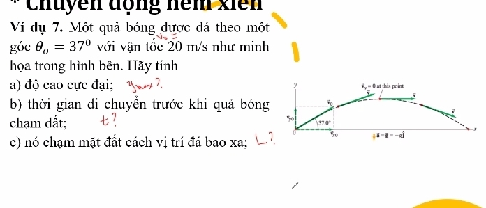 Chuyền động nêm xiên 
Ví dụ 7. Một quả bóng được đá theo một 
góc θ _o=37° với vận tốc 20 m/s như minh 
họa trong hình bên. Hãy tính 
a) độ cao cực đại; y v_y=0 at thas point
v
b) thời gian di chuyển trước khi quả bóng F_0
chạm đất;
50
37.0°
= x
c) nó chạm mặt đất cách vị trí đá bao xa;
o %  vector a=frac -s