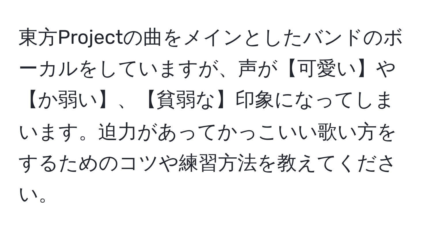 東方Projectの曲をメインとしたバンドのボーカルをしていますが、声が【可愛い】や【か弱い】、【貧弱な】印象になってしまいます。迫力があってかっこいい歌い方をするためのコツや練習方法を教えてください。