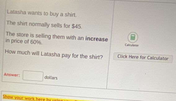 Latasha wants to buy a shirt. 
The shirt normally sells for $45. 
The store is selling them with an increase 
in price of 60%. Calculator 
How much will Latasha pay for the shirt? Click Here for Calculator 
Answer: □ dollars 
Show your work here by usir