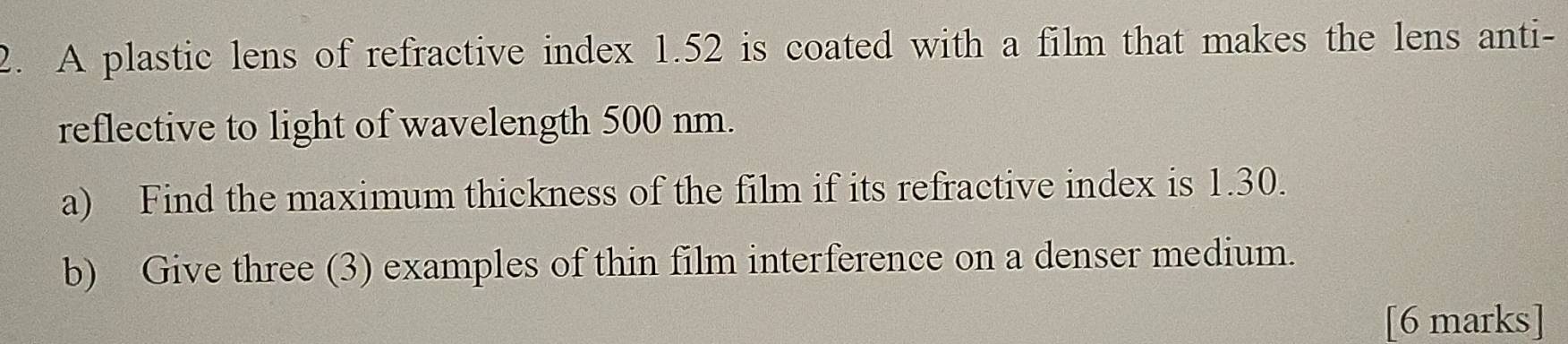 A plastic lens of refractive index 1.52 is coated with a film that makes the lens anti- 
reflective to light of wavelength 500 nm. 
a) Find the maximum thickness of the film if its refractive index is 1.30. 
b) Give three (3) examples of thin film interference on a denser medium. 
[6 marks]