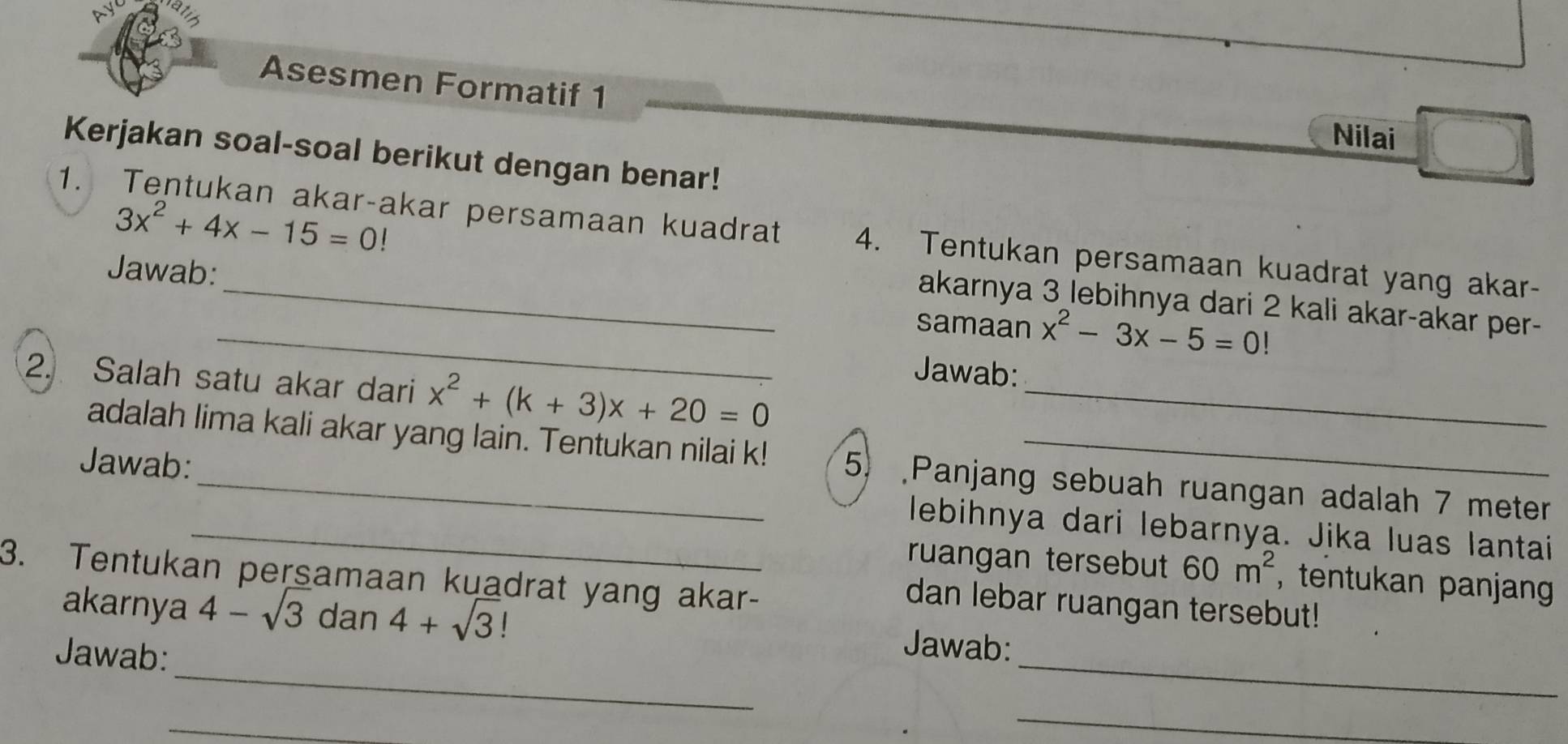 Asesmen Formatif 1 
Nilai 
Kerjakan soal-soal berikut dengan benar!
3x^2+4x-15=0!
1. Tentukan akar-akar persamaan kuadrat 4. Tentukan persamaan kuadrat yang akar- 
Jawab:__ samaan x^2-3x-5=0!
akarnya 3 lebihnya dari 2 kali akar-akar per- 
Jawab: 
2. Salah satu akar dari x^2+(k+3)x+20=0 _ 
adalah lima kali akar yang lain. Tentukan nilai k! 5 Panjang sebuah ruangan adalah 7 meter
Jawab:__ lebihnya dari lebarnya. Jika luas lantai 
ruangan tersebut 60m^2 , tentukan panjan 
3. Tentukan persamaan kuadrat yang akar- 
dan lebar ruangan tersebut! 
_ 
akarnya 4-sqrt(3) dan 4+sqrt(3)! Jawab: 
Jawab: 
_ 
_ 
_