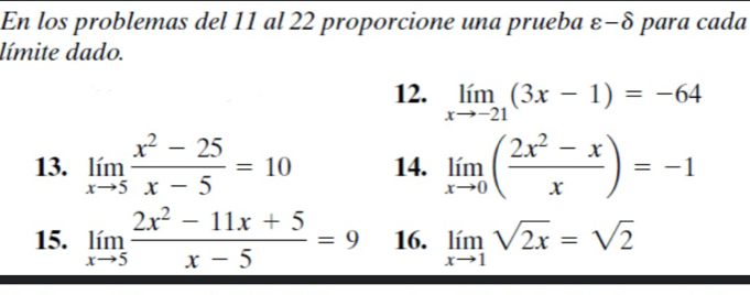 En los problemas del 11 al 22 proporcione una prueba ε-δ para cada 
límite dado. 
12. limlimits _xto -21(3x-1)=-64
13. limlimits _xto 5 (x^2-25)/x-5 =10 14. limlimits _xto 0( (2x^2-x)/x )=-1
15. limlimits _xto 5 (2x^2-11x+5)/x-5 =9 16. limlimits _xto 1sqrt(2x)=sqrt(2)