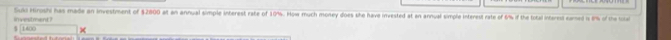 Suki Hiroshi has made an investment of $2800 at an annual simple interest rate of 10%. How much money does she have invested at an annual simple interest rate of 6% if the total intarest camed i 8% of the toe
$ [1400 in vestment ? 
×