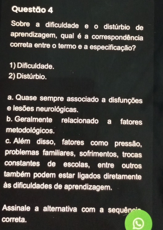 Sobre a dificuldade e o distúrbio de
aprendizagem, qual é a correspondência
correta entre o termo e a especificação?
1) Dificuldade.
2) Distúrbio.
a. Quase sempre associado a disfunções
e lesões neurológicas.
b. Geralmente relacionado a fatores
me to dológicos.
c. Além disso, fatores como pressão,
problemas familiares, sofrimentos, trocas
constantes de escolas, entre outros
também podem estar ligados diretamente
às dificuldades de aprendizagem.
Assinale a alternativa com a sequêneia
correta.