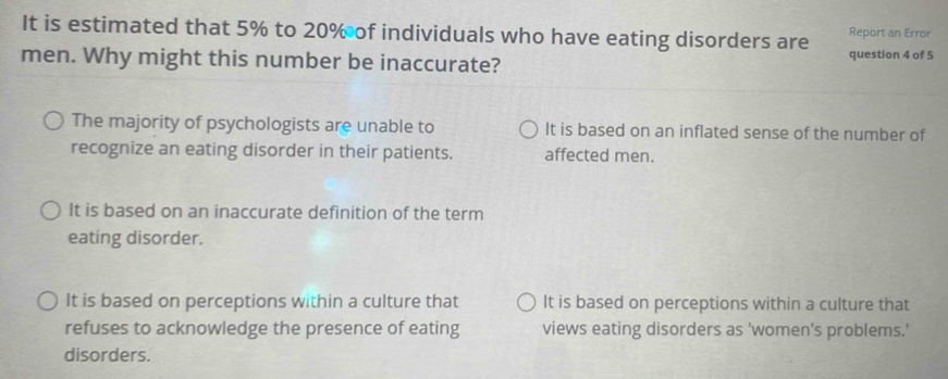 It is estimated that 5% to 20% of individuals who have eating disorders are question 4 of 5 Report an Error
men. Why might this number be inaccurate?
The majority of psychologists are unable to It is based on an inflated sense of the number of
recognize an eating disorder in their patients. affected men.
It is based on an inaccurate definition of the term
eating disorder.
It is based on perceptions within a culture that It is based on perceptions within a culture that
refuses to acknowledge the presence of eating views eating disorders as 'women's problems.'
disorders.