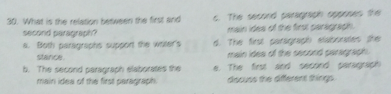 What is the relation between the first and c. The second paragraph opposes the
second paragraph ? main ides of the first paragraph.
a. Both paragraphs support the writer's d. The first paragraph elaborates the
slance . main idea of the second paragraph.
b. The second paragraph elaborates the e. The first and second paragraph
main idea of the first paragraph. discuss the afferent things.