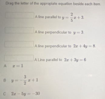 Drag the letter of the appropiate equation beside each item.
□ A line parallel to y= 2/5 x+3. 
□ A line perpendicular to y=3. 
□ A line perpendicular to 2x+4y=8. 
□ A Line parallel to 2x+3y=6
A x=1
B y=- 3/2 x+1
C 2x-5y=-30