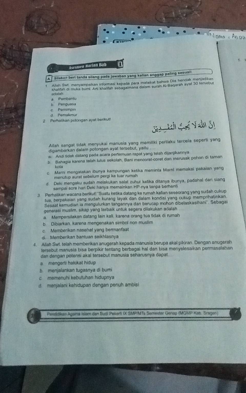 Asesmen Narían Bab 1
A. Silakan beri tanda silang pada jawaban yang kalian anggap paling sesuail
1 Allah Swt. menyampaikan informasi kepada para malaikat bahwa Dia hendak menjadikan
khalifah di muka bumi. Arti khaiifah sebagaimana dalam surah Al-Baqarah ayal 30 tersebut
adalah
a Pembantu
b Penguasa
c. Pemimpin
d. Pemakmur
2. Peratikan potongan ayat berikut!
Allah sangat tidak menyukai manusia yang memiliki perilaku tercela seperti yang
digambarkan dalam potongan ayat tersebut, yaitu
s. Andi tidak datang pada acara pertemuan rapat yang telah dijanjikannya
b. Bahagia karena telah lulus sekolah, Bani mencorat-coret dan merusak pohon di taman
kota
c Marni mengatakan ibunya kampungan ketika meminta Marni memakai pakaian yang
menutup aurat sebelum pergi ke luar rumah
d. Deki mengaku sudah melakukan salat zuhur ketika ditanya ibunya, padahal dari siang
sampai sore hari Deki hanya memainkan HP-nya tanpa berhenti
3. Perhatikan wacana berikut! "Suatu ketika datang ke rumah kalian seseorang yang sudah cukup
tua, berpakaian yang sudah kurang layak dan dalam kondisi yang cukup memprihatinkan.
Sesaat kemudian ia mengulurkan tangannya dan berucap mohon dibelaskasihani''. Sebagai
generasi muslim, sikap yang terbaik untuk segera dilakukan adalah
a. Mempersilakan datang lain kali, karena orang tua tidak di rumah
b. Dibiarkan. karena mengenakan simbol non muslim
c. Memberikan nasehat yang bermanfat
d Memberikan bantuan seikhlasnya
4. Allah Swt. telah memberikan anugerah kepada manusia berupa akal pikiran. Dengan anugerah
tersebut manusia bisa berpikir tentang berbagai hal dan bisa menyelesaikan permasalahan 
dan dengan potensi akal tersebut manusia seharusnya dapat.
a mengerti hakikat hidup 
b menjalankan tugasnya di bumi
c memenuhi kebutuhan hidupnya
d. menjalani kehidupan dengan penuh ambis
Penzidikan Agama Islam dan Budji Pekerti IX SMP/MTs Semeeter Genap (MGMP Katı. Sragen)