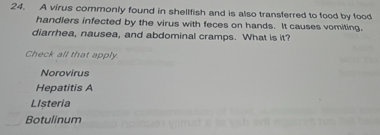 A virus commonly found in shellfish and is also transferred to food by food
handlers infected by the virus with feces on hands. It causes vomiting,
diarrhea, nausea, and abdominal cramps. What is it?
Check all that apply
Norovirus
Hepatitis A
LIsteria
Botulinum