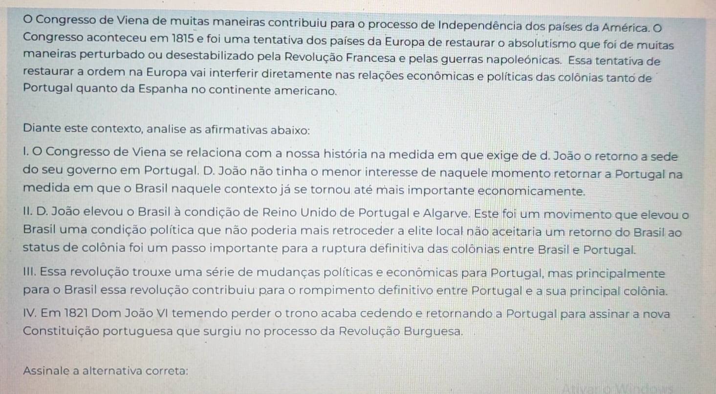 Congresso de Viena de muitas maneiras contribuiu para o processo de Independência dos países da América. O
Congresso aconteceu em 1815 e foi uma tentativa dos países da Europa de restaurar o absolutismo que foi de muitas
maneiras perturbado ou desestabilizado pela Revolução Francesa e pelas guerras napoleónicas. Essa tentativa de
restaurar a ordem na Europa vai interferir diretamente nas relações econômicas e políticas das colônias tanto de
Portugal quanto da Espanha no continente americano.
Diante este contexto, analise as afirmativas abaixo:
I. O Congresso de Viena se relaciona com a nossa história na medida em que exige de d. João o retorno a sede
do seu governo em Portugal. D. João não tinha o menor interesse de naquele momento retornar a Portugal na
medida em que o Brasil naquele contexto já se tornou até mais importante economicamente.
II. D. João elevou o Brasil à condição de Reino Unido de Portugal e Algarve. Este foi um movimento que elevou o
Brasil uma condição política que não poderia mais retroceder a elite local não aceitaria um retorno do Brasil ao
status de colônia foi um passo importante para a ruptura definitiva das colônias entre Brasil e Portugal.
IIII. Essa revolução trouxe uma série de mudanças políticas e econômicas para Portugal, mas principalmente
para o Brasil essa revolução contribuiu para o rompimento definitivo entre Portugal e a sua principal colônia.
IV. Em 1821 Dom João VI temendo perder o trono acaba cedendo e retornando a Portugal para assinar a nova
Constituição portuguesa que surgiu no processo da Revolução Burguesa.
Assinale a alternativa correta: