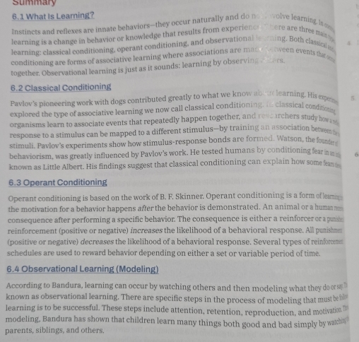 Summary 
6.1 What Is Learning? 
Insrincts and reflexes are innate behaviors--they occur naturally and do not olve learning, In om 
learning is a change in behavior or knowledge that results from experiencr T here are three main 
learning: classical conditioning, operant conditioning, and observational leerning. Both classical m 5 
conditioning are forms of associative learning where associations are made wetween events that 
together. Observational learning is just as it sounds; learning by observing rnters. 
6.2 Classical Conditioning 
Pavlov's pioneering work with dogs contributed greatly to what we know ab ue learning. His expene 5. 
explored the type of associative learning we now call classical conditioning. t classical conditoing 
organisms learn to associate events that repeatedly happen together, and rescarchers study howan 
response to a stimulus can be mapped to a different stimulus—by training an association between 
stimuli. Pavlov's experiments show how stimulus-response bonds are formed. Watson, the found 
behaviorism, was greatly influenced by Pavlov's work. He tested humans by conditioning fear in 6
known as Little Albert. His findings suggest that classical conditioning can explain how some fears 
6.3 Operant Conditioning 
Operant conditioning is based on the work of B. F. Skinner. Operant conditioning is a form of leam 
the motivation for a behavior happens after the behavior is demonstrated. An animal or a human rm 
consequence after performing a specific behavior. The consequence is either a reinforcer or a paniste 
reinforcement (positive or negative) increases the likelihood of a behavioral response. All punishmm 
(positive or negative) decreases the likelihood of a behavioral response. Several types of reinforem 
schedules are used to reward behavior depending on either a set or variable period of time. 
6.4 Observational Learning (Modeling) 
According to Bandura, learning can occur by watching others and then modeling what they do or 
known as observational learning. There are specific steps in the process of modeling that must be 
learning is to be successful. These steps include attention, retention, reproduction, and motivation. D 
modeling, Bandura has shown that children learn many things both good and bad simply by watchn 
parents, siblings, and others.