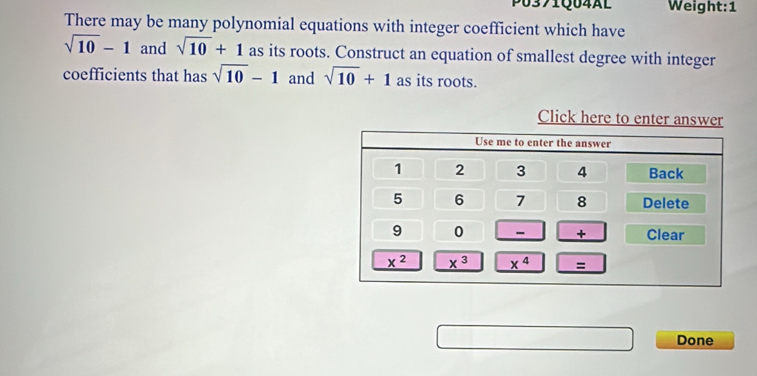 P0371Q04AL Weight:1
There may be many polynomial equations with integer coefficient which have
sqrt(10)-1 and sqrt(10)+1 as its roots. Construct an equation of smallest degree with integer
coefficients that has sqrt(10)-1 and sqrt(10)+1 as its roots.
Click here to enter answe
Done