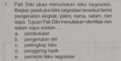 Pak Diki akan menuliskan teks negosiasi.
Bagian pembuka teks negosiasi tersebut berisi
pengenalan singkat, yakni, nama, salam, dan
sapa. Tujuan Pak Diki menuliskan identitas dan
salam sapa adalah ....
a. pembukaan
b. pengenalan diri
c. pelengkap teks
d. penggiring topik
e. pemanis teks negosiasi