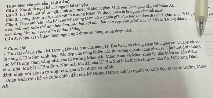 Thực hiện các yêu cầu: (4,0 điểm) 
Câu 1. Xác định ngôi kể của người kể chuyện 
Cầu 2. Liệt kê một số từ ngữ, hình ảnh miêu tả không gian M'Drong Dăm giao đầu với Mtao Ak. 
Câu 3. Trong đoạn trích, nhân vật tù trưởng Mtao Ak được miêu tả là người như thể nào? 
Câu 4. Theo anh/chị, câu hỏi của M’Drong Dăm có ý nghĩa gì?: Sao bác lại dám đi bắt tê giác. Bác là kẻ giả 
nua, mắt mờ, thân thể dân héo hon, sao bác lại dám bắt con cọp, con gầu? Bác có biết M'Drong dăm như 
heo đang lớn, như chó điên bị đau không? 
Câu 5. Nhận xét về đặc điểm ngôn ngữ được sử dụng trong đoạn trích. 
- Tóm tắt cốt truyện : M’Drong Dăm là con của nàng H’ Bia Knhí và chàng Dăm Bhu giàu có. Chàng có vợ 
Cước chú 
là nàng H*Bia Sun xinh đẹp. Sắc đẹp của nàng khiến các tù trưởng quanh vùng ghen ty. Lần lượt đợi những 
lúc M'Drong Dăm vắng nhà, các tù trưởng Mtao Ak, Mtao Anur và Mtao Kuặt lại đến kiểm có đến thăm 
chơi nhà, lừa bắt H’Bia Sun. Nhờ mái tóc dài của H’ Bia Sun biến thành chim cu báo tin, M’Drong Dăm 
đánh nhau với các tù trưởng trên, giành lại được vợ mình. 
- Đoạn trích trên kể về cuộc chiến đấu của M’Drong Dăm giành lại người vợ xinh đẹp từ tay tù trưởng Mtao
Ak.