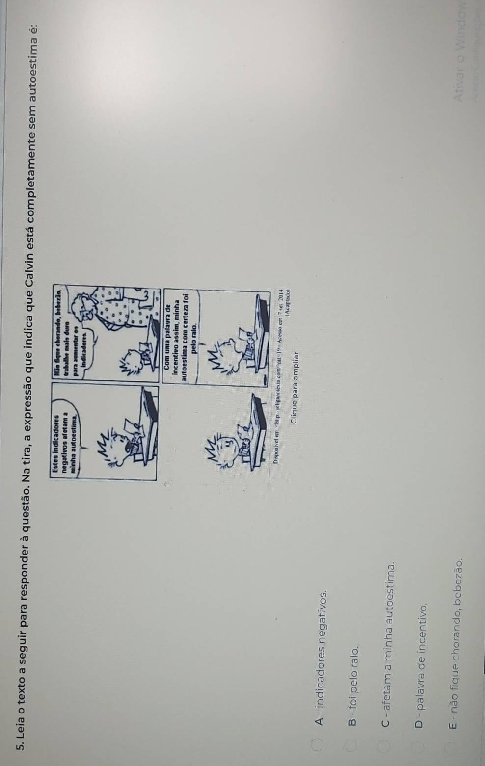 Leia o texto a seguir para responder à questão. Na tira, a expressão que indica que Calvin está completamente sem autoestima é:
Clique para ampliar
A - indicadores negativos.
B - foi pelo ralo.
C - afetam a minha autoestima.
D - palavra de incentivo.
E - não fique chorando, bebezão.
Ativar o Window
Azeçie Configuaações