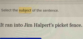 Select the subject of the sentence. 
It ran into Jim Halpert's picket fence.