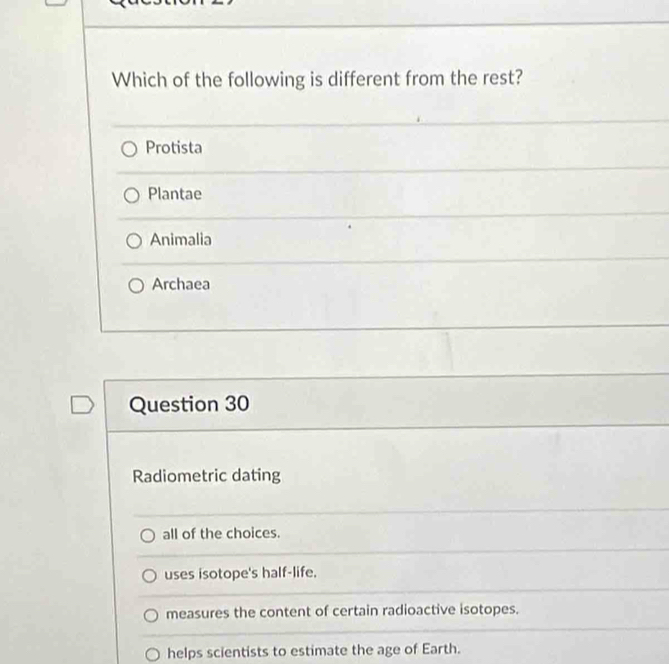 Which of the following is different from the rest?
Protista
Plantae
Animalia
Archaea
Question 30
Radiometric dating
all of the choices.
uses isotope's half-life.
measures the content of certain radioactive isotopes.
helps scientists to estimate the age of Earth.