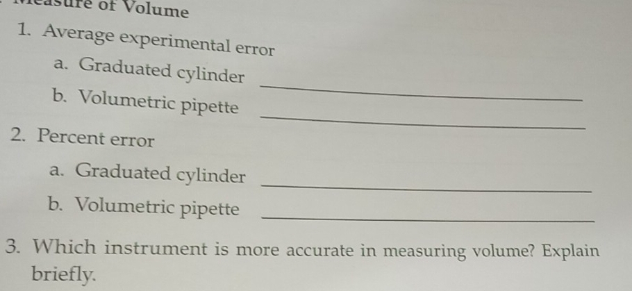 Pasuré of Volume 
1. Average experimental error 
_ 
a. Graduated cylinder 
_ 
b. Volumetric pipette 
2. Percent error 
_ 
a. Graduated cylinder 
b. Volumetric pipette_ 
3. Which instrument is more accurate in measuring volume? Explain 
briefly.