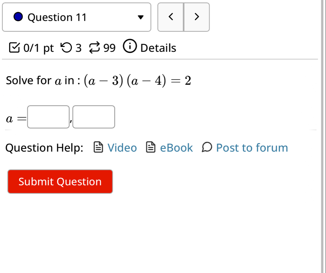 < > 
0/1 pt つ 3 99 Details 
Solve for a in : (a-3)(a-4)=2
a=□ ,□ □  
Question Help: Video eBook O Post to forum 
Submit Question