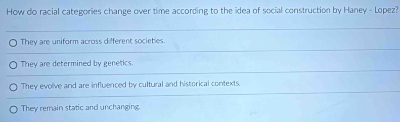 How do racial categories change over time according to the idea of social construction by Haney - Lopez?
They are uniform across different societies.
They are determined by genetics.
They evolve and are influenced by cultural and historical contexts.
They remain static and unchanging.