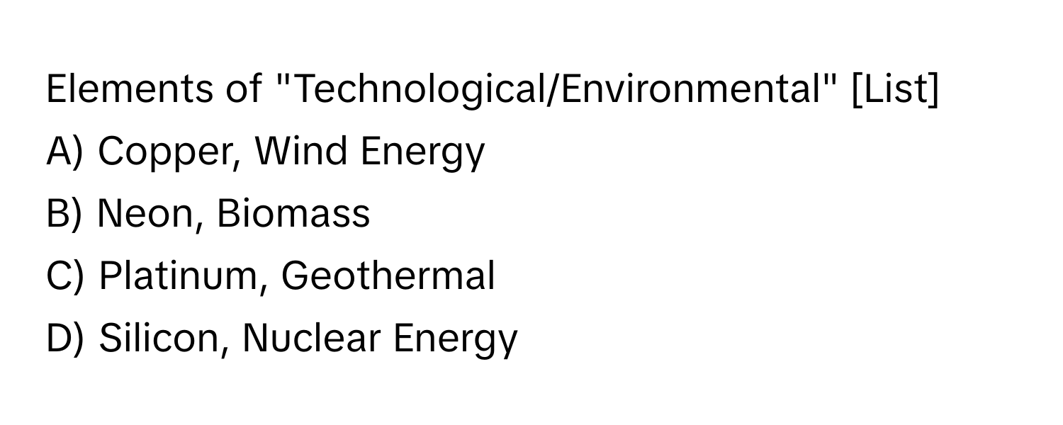 Elements of "Technological/Environmental" [List]
A) Copper, Wind Energy
B) Neon, Biomass
C) Platinum, Geothermal
D) Silicon, Nuclear Energy