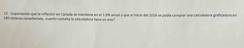 12 . Suponiendo que la inflacion en Canada se mantiene en el 1.9% anual y que al inicio del 2016 se podia comprar una calculadora graficadora en
185 dolares canadienses, .cuanto costaba la calculadora hace un ano?