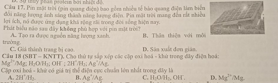 D. Sự thủy phan protein bởi nhiệt độ.
Câu 17. Pin mặt trời (pin quang điện) bao gồm nhiều tế bào quang điện làm biện
đổi năng lượng ánh sáng thành năng lượng điện. Pin mặt trời mang đến rất nhiều
lợi ích, nó được ứng dụng khá rộng rãi trong đời sống hiện nay.
Phát biều nào sau đây không phù hợp với pin mặt trời?
A. Tạo ra được nguồn năng lượng xanh. B. Thân thiện với môi
trường.
C. Giá thành trang bị cao. D. Sản xuất đơn giản.
Câu 18 (S 37-1 KNTT). Cho thứ tự sắp xép các cặp oxi hoá - khử trong dãy điện hoá:
Mg^(2+)/Mg; H_2O/H_2 OH^- 2H^+/H_2;Ag^+/Ag. 
Cặp oxi hoá - khử có giá trị thế điện cực chuần lớn nhất trong dãy là
A. 2H^+/H_2. B. Ag^+/Ag. C. H_2O/H_2, ,OH^-. D. Mg^(2+)/Mg.