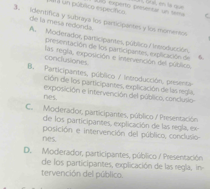 UI, oral, en la que
Jata un público específico.
sólo experto presentar un tema
3. Identifica y subraya los participantes y los momentos
de la mesa redonda.
A. Moderador, participantes, público / Introducción,
presentación de los participantes, explicación de 6.
las regla, exposición e intervención del público,
conclusiones,
B. Participantes, público / Introducción, presenta-
ción de los participantes, explicación de las regla,
exposición e intervención del público, conclusio-
nes.
C. Moderador, participantes, público / Presentación
de los participantes, explicación de las regla, ex-
posición e intervención del público, conclusio-
nes,
D. Moderador, participantes, público / Presentación
de los participantes, explicación de las regla, in-
tervención del público.