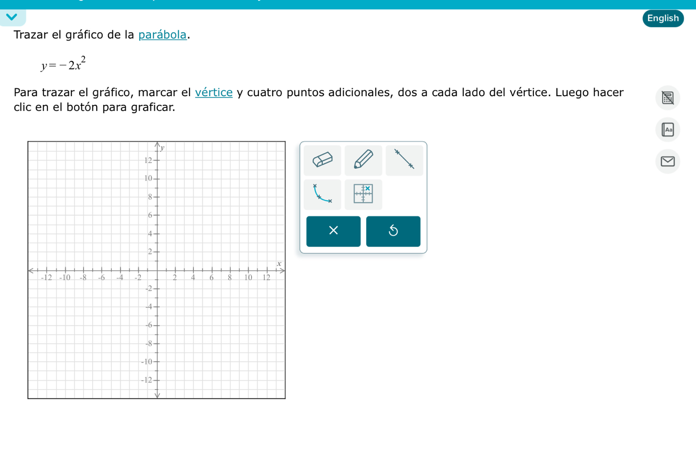 English 
Trazar el gráfico de la parábola.
y=-2x^2
Para trazar el gráfico, marcar el vértice y cuatro puntos adicionales, dos a cada lado del vértice. Luego hacer 
clic en el botón para graficar. 
×