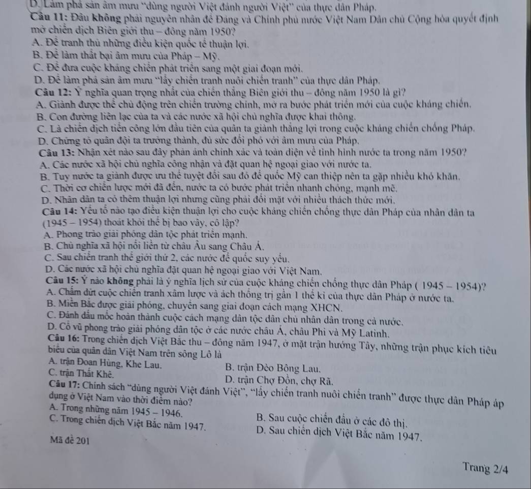 D. Lâm phả sản âm mưu “dùng người Việt đánh người Việt' của thực dân Pháp.
Câu 11: Đầu không phải nguyên nhân để Đảng và Chính phủ nước Việt Nam Dân chủ Cộng hòa quyết định
mở chiến dịch Biên giới thu - đông năm 1950?
A. Để tranh thủ những điều kiện quốc tế thuận lợi.
B. Để làm thất bại âm mưu của Pháp - Mỹ.
C. Để đưa cuộc kháng chiến phát triển sang một giai đoạn mới.
D. Để làm phả sản âm mưu “lấy chiến tranh nuôi chiến tranh'' của thực dân Pháp,
Câu 12: Ý nghĩa quan trọng nhất của chiến thắng Biên giới thu - đông năm 1950 là giì?
A. Giảnh được thể chủ động trên chiến trường chính, mở ra bước phát triển mới của cuộc kháng chiến.
B. Con đường liên lạc của ta và các nước xã hội chủ nghĩa được khai thông.
C. Là chiến dịch tiền công lớn đầu tiên của quân ta giảnh thắng lợi trong cuộc kháng chiến chống Pháp.
D. Chứng tỏ quân đội ta trưởng thành, đủ sức đổi phó với âm mưu của Pháp,
Câu 13: Nhận xét nào sau đây phản ảnh chính xác và toàn diện về tỉnh hình nước ta trong năm 1950?
A. Các nước xã hội chủ nghĩa công nhận và đặt quan hệ ngoại giao với nước ta.
B. Tuy nước ta giành được ưu thể tuyệt đổi sau đó để quốc Mỹ can thiệp nên ta gặp nhiều khó khăn.
C. Thời cơ chiến lược mới đã đến, nước ta có bước phát triển nhanh chóng, mạnh mê,
D. Nhân dân ta có thêm thuận lợi nhưng cũng phải đổi mặt với nhiều thách thức mới.
Câu 14: Yếu tổ nào tạo điều kiện thuận lợi cho cuộc kháng chiến chống thực dân Pháp của nhân dân ta
(1945 - 1954) thoát khỏi thể bị bao vây, cô lập?
A. Phong trào giải phóng dân tộc phát triển mạnh.
B. Chủ nghĩa xã hội nổi liền từ châu Âu sang Châu Á.
C. Sau chiến tranh thể giới thứ 2, các nước để quốc suy yểu.
D. Các nước xã hội chủ nghĩa đặt quan hệ ngoại giao với Việt Nam.
Câu 15: Ý nào không phải là ý nghĩa lịch sử của cuộc kháng chiến chống thực dân Pháp ( 1945 - 1954)?
A. Chẩm đứt cuộc chiến tranh xâm lược và ách thống trị gần 1 thế kỉ của thực dân Pháp ở nước ta.
B. Miễn Bắc được giải phóng, chuyên sang giai đoạn cách mạng XHCN.
C. Đánh đầu mốc hoàn thành cuộc cách mạng dân tộc dân chủ nhân dân trong cả nước.
D. Cổ vũ phong trào giải phóng dân tộc ở các nước châu Á, châu Phi và Mỹ Latinh.
Câu 16: Trong chiến dịch Việt Bắc thu - đông năm 1947, ở mặt trận hướng Tây, những trận phục kích tiêu
biểu của quân dân Việt Nam trên sông Lô là
A. trận Đoan Hùng, Khe Lau,  B. trận Đèo Bộng Lau.
C. trận Thất Khê.  D. trận Chợ Đồn, chợ Rã.
Câu 17: Chính sách “dùng người Việt đánh Việt”, “lấy chiến tranh nuôi chiến tranh” được thực dân Pháp áp
dụng ở Việt Nam vào thời điểm nào?
A. Trong những năm 1945 - 1946. B. Sau cuộc chiến đầu ở các đô thị.
C. Trong chiến dịch Việt Bắc năm 1947. D. Sau chiến dịch Việt Bắc năm 1947.
Mã đề 201
Trang 2/4