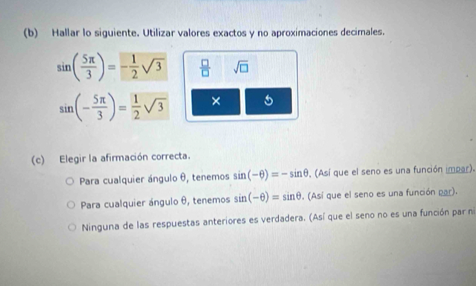 Hallar lo siguiente. Utilizar valores exactos y no aproximaciones decimales.
sin ( 5π /3 )=- 1/2 sqrt(3)  □ /□   sqrt(□ )
sin (- 5π /3 )= 1/2 sqrt(3) × 5
(c) Elegir la afirmación correcta.
Para cualquier ángulo θ, tenemos sin (-θ )=-sin θ , (Así que el seno es una función impar).
Para cualquier ángulo θ, tenemos sin (-θ )=sin θ. (Así que el seno es una función par).
Ninguna de las respuestas anteriores es verdadera. (Así que el seno no es una función par ni