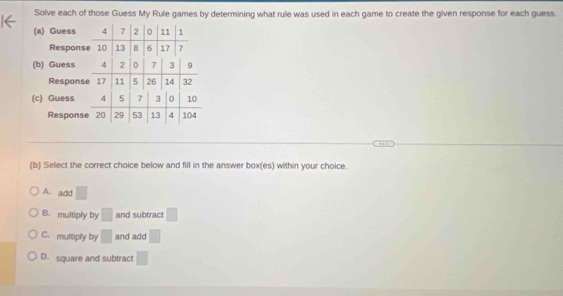 Solve each of those Guess My Rule games by determining what rule was used in each game to create the given response for each guess.
(a) Guess 4 7 2 0 11 1
Response 10 13 8 6 17 7
(b) Guess 4 2 0 7 3 9
Response 17 11 5 26 14 32
(c) Guess 4 5 7 3 0 10
Response 20 29 53 13 4 104
(b) Select the correct choice below and fill in the answer box(es) within your choice.
A. add □
B.multiply by □ and subtract □
C.multiply by □ and add □
D. square and subtract □