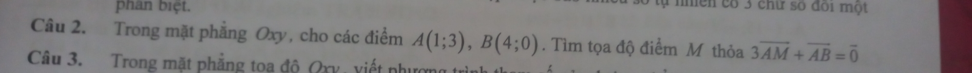 phân biệt. 
tự nhiên có 3 chữ số đói một 
Câu 2. Trong mặt phẳng Oxy, cho các điểm A(1;3), B(4;0). Tìm tọa độ điểm M thỏa 3overline AM+overline AB=overline 0
Câu 3. Trong mặt phẳng toa đô Qxy, viết phượn