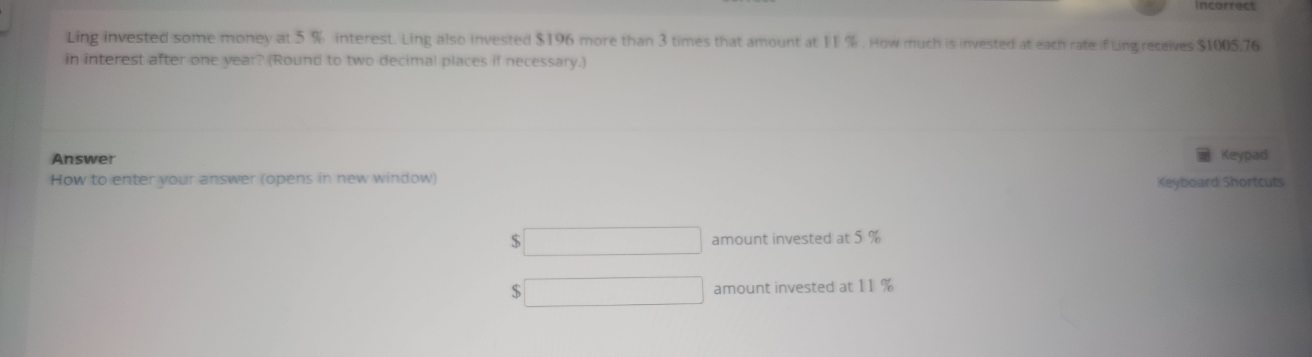 incorrect 
Ling invested some money at 5 % interest. Ling also invested $196 more than 3 times that amount at 11 %. How much is invested at each rate if Ling receives $1005.76
in interest after one year? (Round to two decimal places if necessary.) 
Answer Keypad 
How to enter your answer (opens in new window) 
Keyboard Shortcuts
$ □ amount invested at 5 %
$ □ amount invested at 11 %