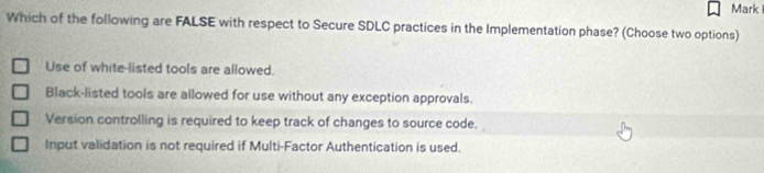 Mark
Which of the following are FALSE with respect to Secure SDLC practices in the Implementation phase? (Choose two options)
Use of white-listed tools are allowed.
Black-listed tools are allowed for use without any exception approvals.
Version controlling is required to keep track of changes to source code.
Input validation is not required if Multi-Factor Authentication is used.