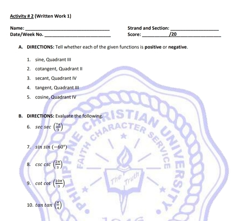 Activity # 2 (Written Work 1) 
Name: _Strand and Section:_ 
Date/Week No. _Score: _/20_ 
A. DIRECTIONS: Tell whether each of the given functions is positive or negative. 
1. sine, Quadrant III 
2. cotangent, Quadrant II 
3. secant, Quadrant IV 
4. tangent, Quadrant III 
5. cosine, Quadrant IV 
B. DIRECTIONS: Evaluate the following. 
6. sec sec ( 7π /3 )
7. sin sin (-60°)
8. csc ( 2π /3 )
_6 
9. cot cot ( 10π /3 )
Truth 
10. tan tan ( π /4 )