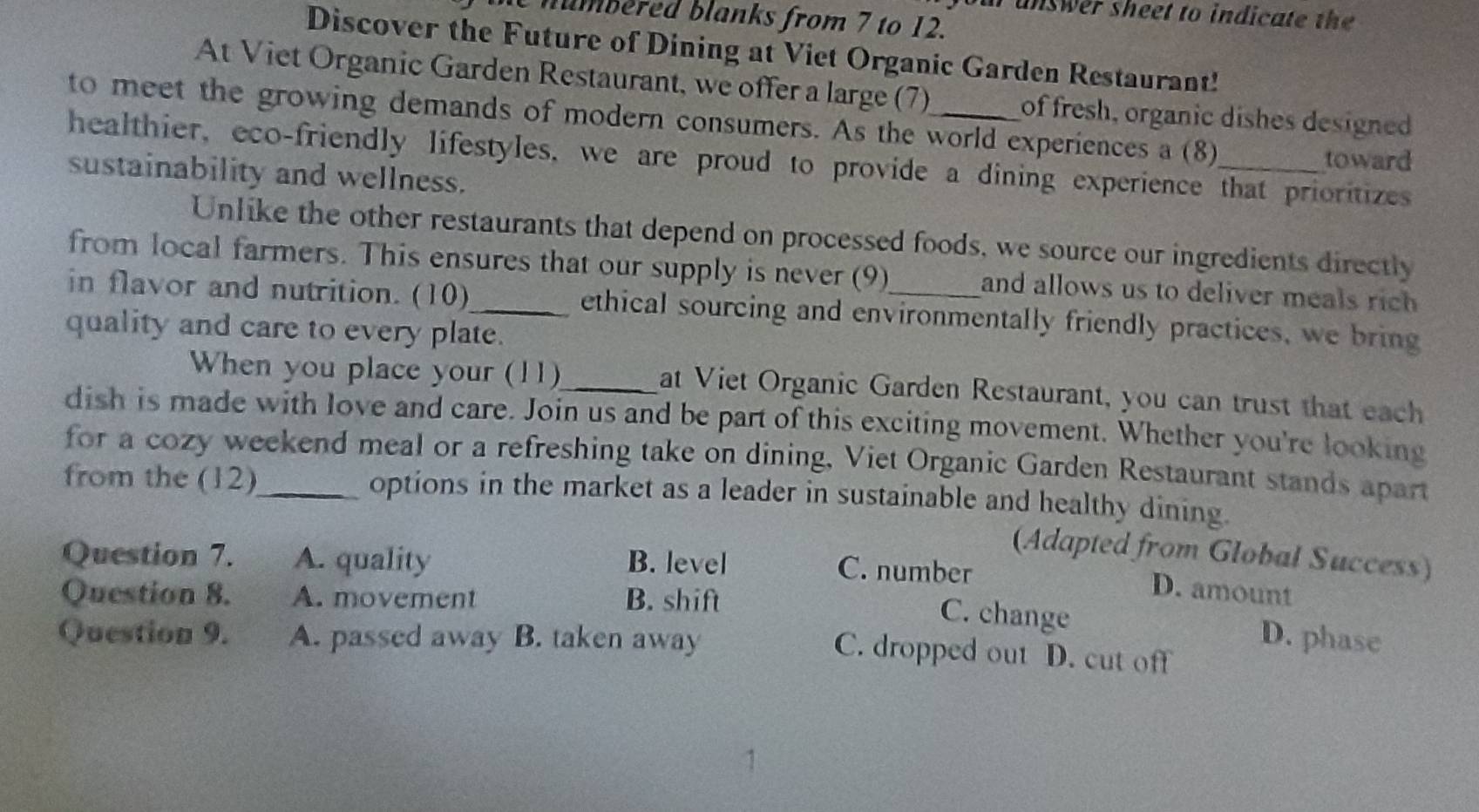 unswer sheet to indicate the 
humbered blanks from 7 to 12.
Discover the Future of Dining at Viet Organic Garden Restaurant!
At Viet Organic Garden Restaurant, we offer a large (7) of fresh, organic dishes designed
to meet the growing demands of modern consumers. As the world experiences a (8)
toward
healthier, eco-friendly lifestyles, we are proud to provide a dining experience that prioritizes
sustainability and wellness.
Unlike the other restaurants that depend on processed foods, we source our ingredients directly
from local farmers. This ensures that our supply is never (9) and allows us to deliver meals rich 
in flavor and nutrition. (10)_ ethical sourcing and environmentally friendly practices, we bring
quality and care to every plate.
When you place your (11)_ at Viet Organic Garden Restaurant, you can trust that each
dish is made with love and care. Join us and be part of this exciting movement. Whether you're looking
for a cozy weekend meal or a refreshing take on dining, Viet Organic Garden Restaurant stands apart
from the (12)_ options in the market as a leader in sustainable and healthy dining.
(Adapted from Global Success)
Question 7. A. quality B. level
C. number D. amount
Question 8. A. movement B. shift
C. change
Question 9. A. passed away B. taken away D. phase
C. dropped out D. cut off