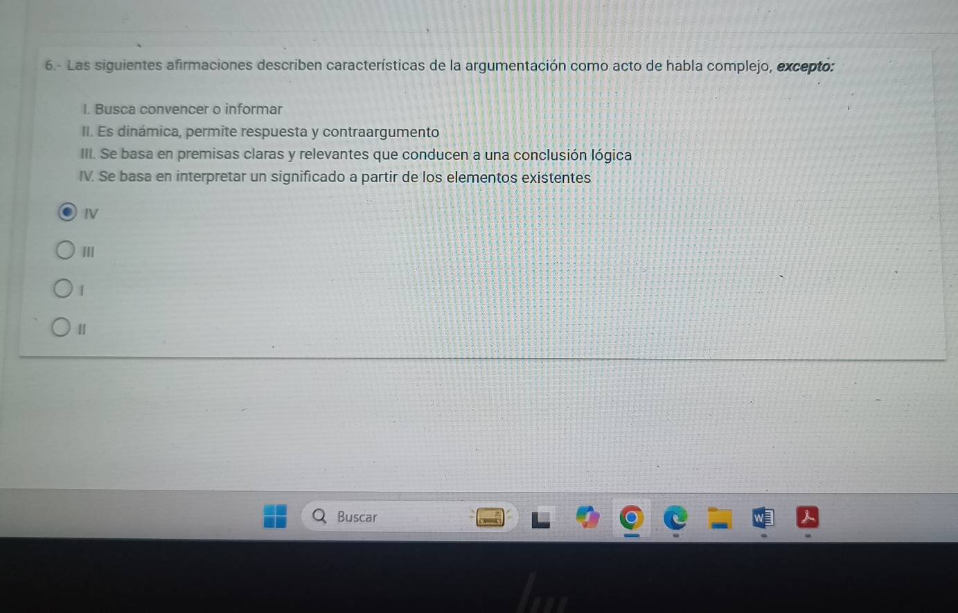 6.- Las siguientes afirmaciones describen características de la argumentación como acto de habla complejo, excepto: 
I. Busca convencer o informar 
II. Es dinámica, permite respuesta y contraargumento 
III. Se basa en premisas claras y relevantes que conducen a una conclusión lógica 
IV. Se basa en interpretar un significado a partir de los elementos existentes 
IV 
III 
| 
Buscar