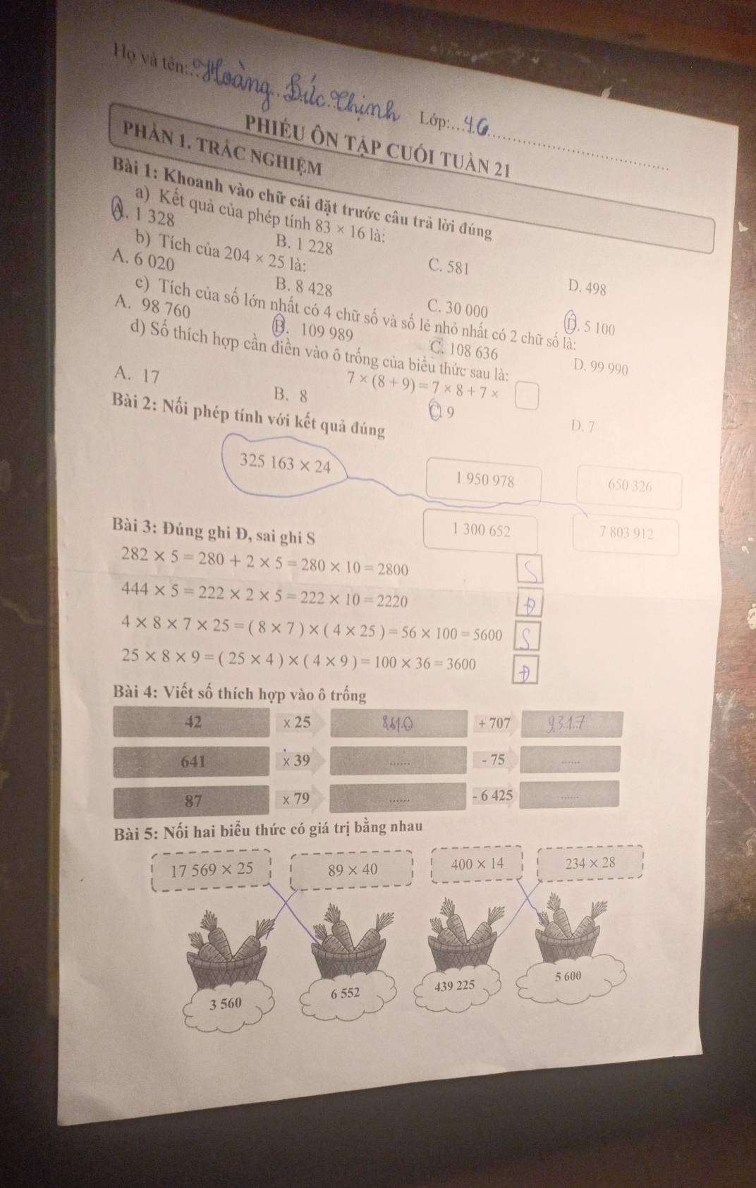 Họ và tên:
Phiều ôn Tập cuối tuàn 21
phản 1. trác nghiệm_
Bài 1: Khoanh vào chữ cái đặt trước câu trả lời đúng
a) Kết quả của phép tính 83* 16 là:
a. 1 328 B. 1 228
b) Tích của 204* 25la :
C. 581 D. 498
A. 6 020 B. 8 428 C. 30 000
c) Tích của số lớn nhất có 4 chữ số và số lẻ nhỏ nhất có 2 chữ số là:
D. 5 100
A. 98 760 B. 109 989 C. 108 636
d) Số thích hợp cần điền vào ô trống của biểu thức sau là:
A. 17
D. 99 990
B. 8
7* (8+9)=7* 8+7* □
1 9
Bài 2: Nối phép tính với kết quả đúng
D. 7
325163* 24 1 950 978 650 326
Bài 3: Đúng ghi Đ, sai ghi S
1 300 652 7 803 912
282* 5=280+2* 5=280* 10=2800
444* 5=222* 2* 5=222* 10=2220
4* 8* 7* 25=(8* 7)* (4* 25)=56* 100=5600
25* 8* 9=(25* 4)* (4* 9)=100* 36=3600
Bài 4: Viết số thích hợp vào ô trống
42 x25 १51. 0 + 707 9 3. 1.7
641 × 39 - 75
87 x 79 - 6 425
Bài 5: Nối hai biểu thức có giá trị bằng nhau
17569* 25 89* 40 400* 14 234* 28
6 552 439 225 5 600
3 560