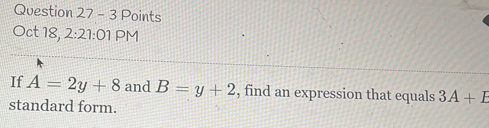 Points 
Oct 18, 2:21:01 PM 
If A=2y+8 and B=y+2 , find an expression that equals 3A+E
standard form.