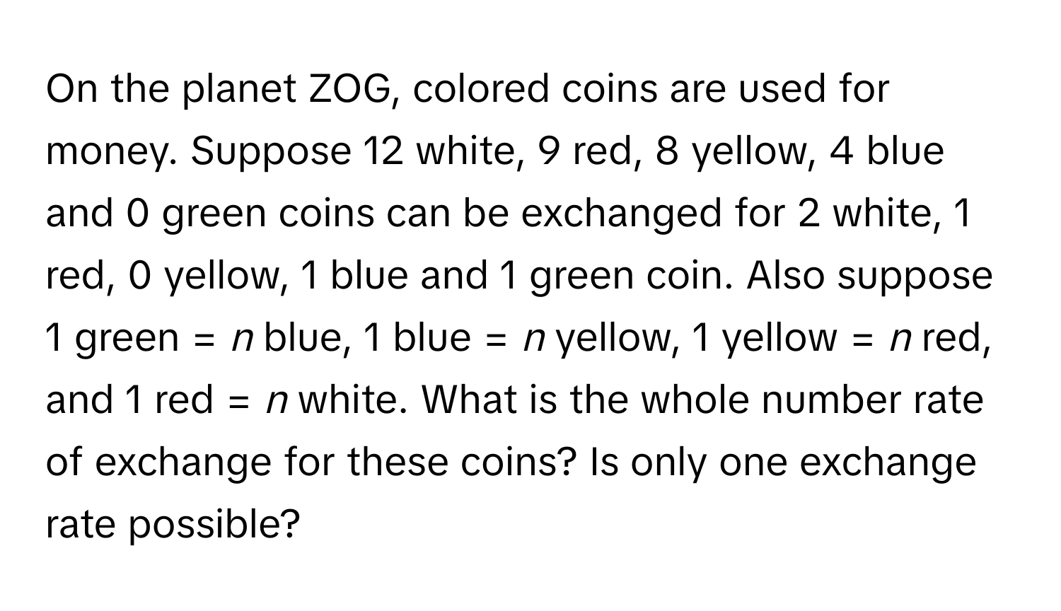 On the planet ZOG, colored coins are used for money. Suppose 12 white, 9 red, 8 yellow, 4 blue and 0 green coins can be exchanged for 2 white, 1 red, 0 yellow, 1 blue and 1 green coin. Also suppose 1 green = *n* blue, 1 blue = *n* yellow, 1 yellow = *n* red, and 1 red = *n* white. What is the whole number rate of exchange for these coins? Is only one exchange rate possible?