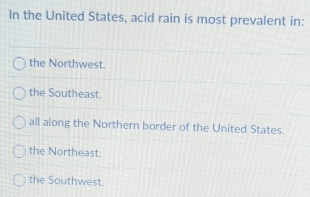 In the United States, acid rain is most prevalent in:
the Northwest.
the Southeast.
all along the Northern border of the United States.
the Northeast.
the Southwest.