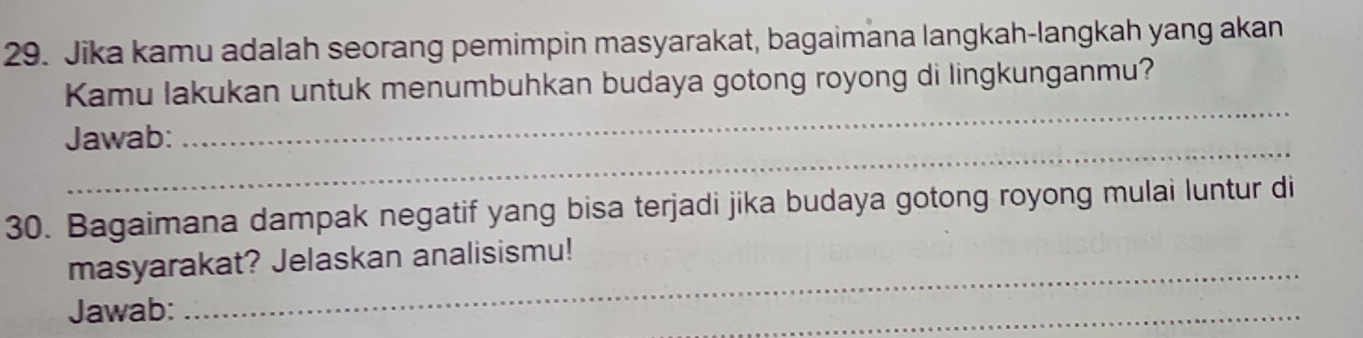 Jika kamu adalah seorang pemimpin masyarakat, bagaimana langkah-langkah yang akan 
_ 
Kamu lakukan untuk menumbuhkan budaya gotong royong di lingkunganmu? 
_ 
Jawab: 
30. Bagaimana dampak negatif yang bisa terjadi jika budaya gotong royong mulai luntur di 
masyarakat? Jelaskan analisismu! 
Jawab: 
_ 
_