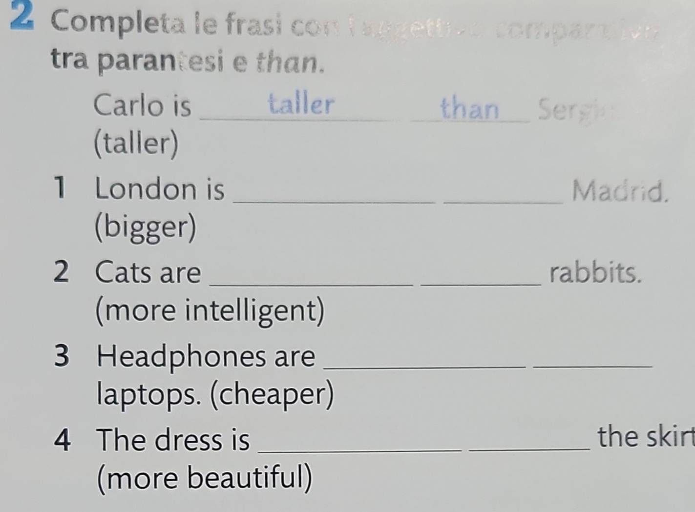 Completa le frasi con l aggett compart 

tra parantesi e than. 
Carlo is _taller_ than Sergie 
(taller) 
1 London is __Madrid. 
(bigger) 
2 Cats are __rabbits. 
(more intelligent) 
3 Headphones are_ 
_ 
laptops. (cheaper) 
4 The dress is _the skirt 
(more beautiful)