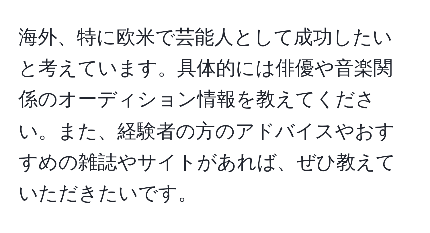 海外、特に欧米で芸能人として成功したいと考えています。具体的には俳優や音楽関係のオーディション情報を教えてください。また、経験者の方のアドバイスやおすすめの雑誌やサイトがあれば、ぜひ教えていただきたいです。